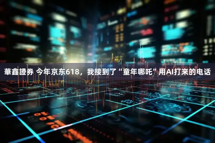華鑫證券 今年京东618，我接到了“童年哪吒”用AI打来的电话