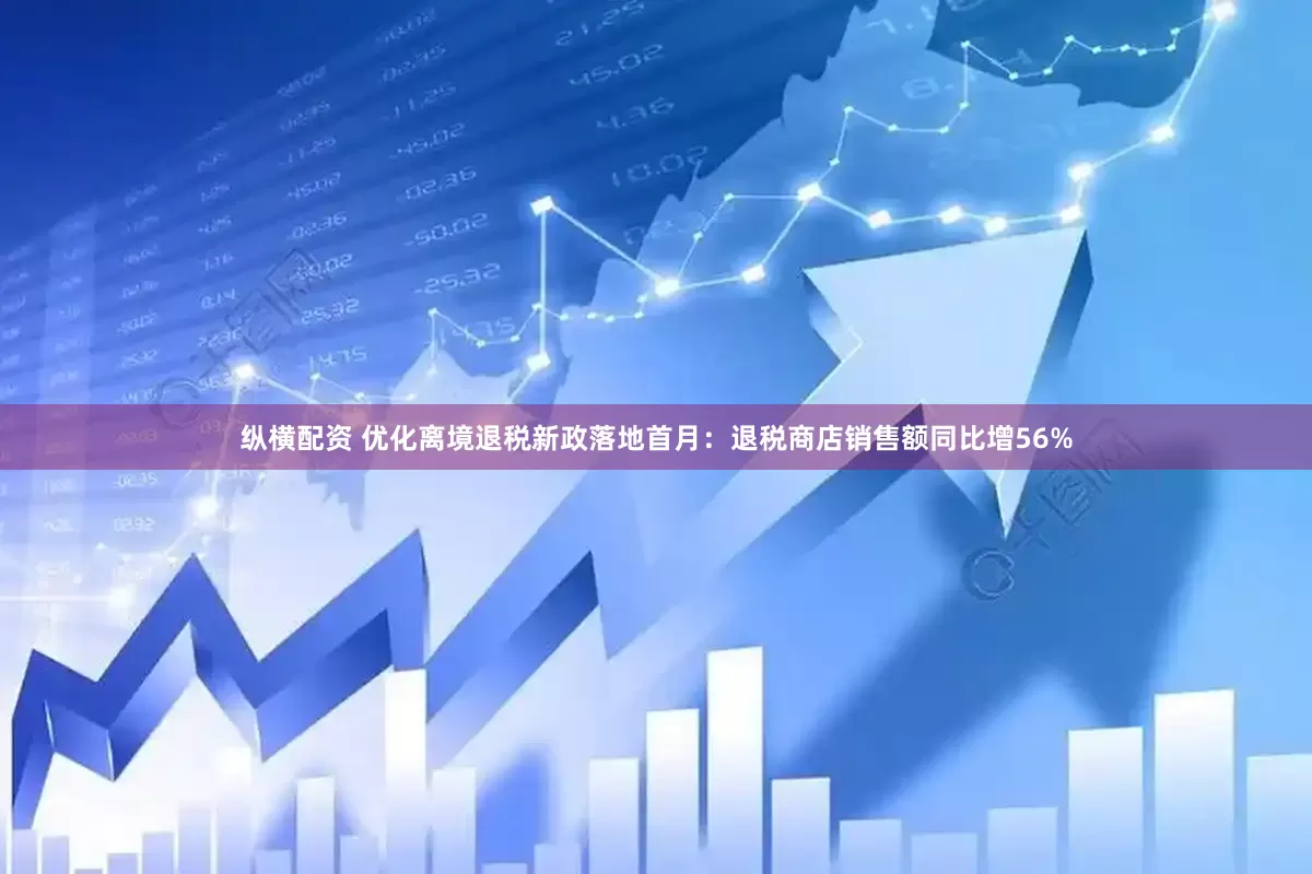 纵横配资 优化离境退税新政落地首月：退税商店销售额同比增56%