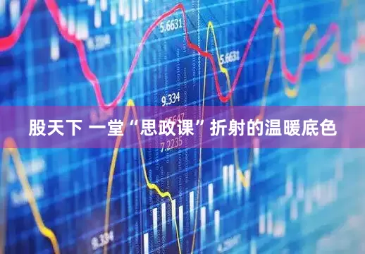股天下 一堂“思政课”折射的温暖底色