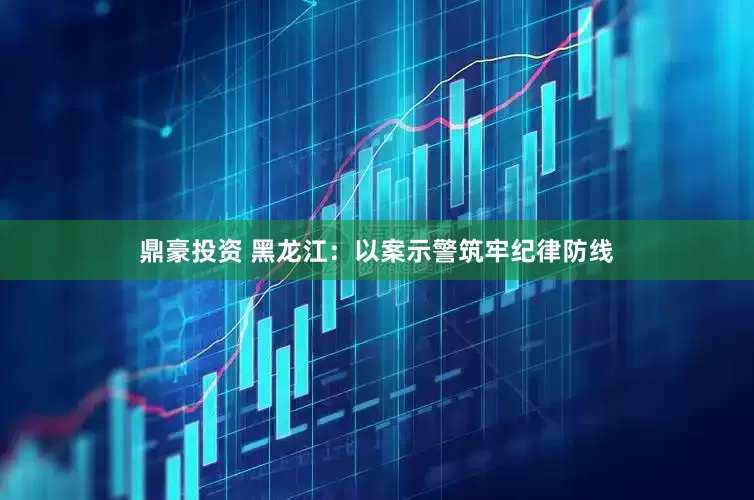鼎豪投资 黑龙江：以案示警筑牢纪律防线
