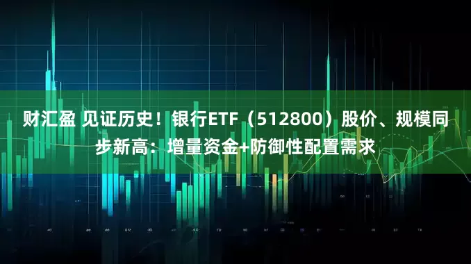 财汇盈 见证历史！银行ETF（512800）股价、规模同步新高：增量资金+防御性配置需求