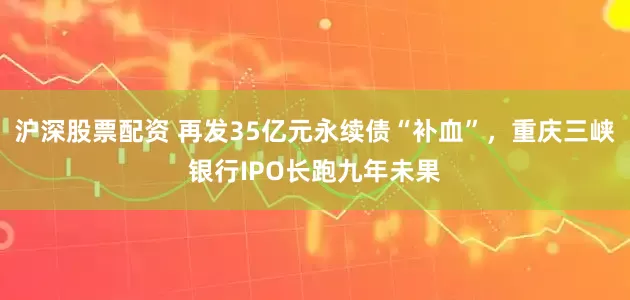 沪深股票配资 再发35亿元永续债“补血”，重庆三峡银行IPO长跑九年未果