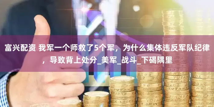 富兴配资 我军一个师救了5个军，为什么集体违反军队纪律，导致背上处分_美军_战斗_下碣隅里