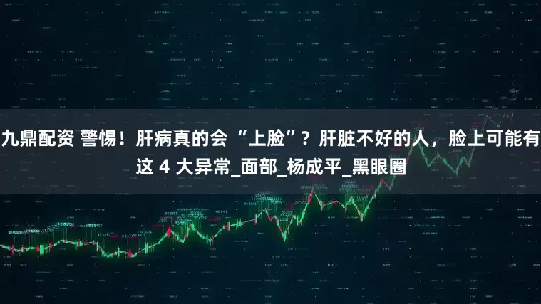 九鼎配资 警惕！肝病真的会 “上脸”？肝脏不好的人，脸上可能有这 4 大异常_面部_杨成平_黑眼圈
