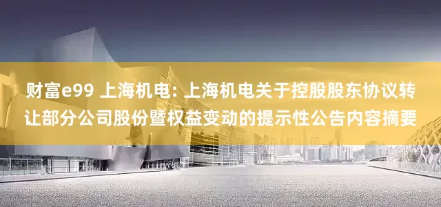 财富e99 上海机电: 上海机电关于控股股东协议转让部分公司股份暨权益变动的提示性公告内容摘要