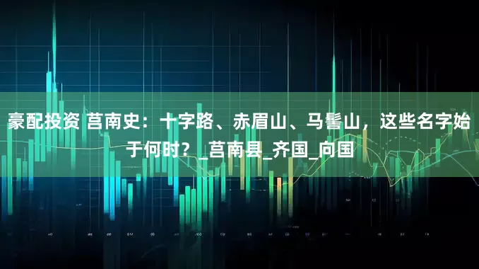豪配投资 莒南史：十字路、赤眉山、马髻山，这些名字始于何时？_莒南县_齐国_向国