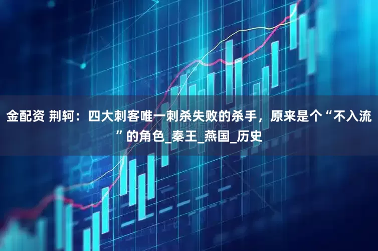 金配资 荆轲：四大刺客唯一刺杀失败的杀手，原来是个“不入流”的角色_秦王_燕国_历史