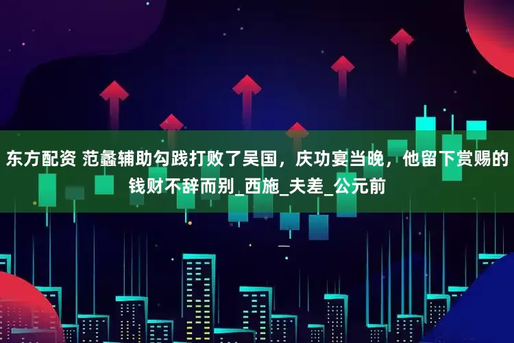 东方配资 范蠡辅助勾践打败了吴国，庆功宴当晚，他留下赏赐的钱财不辞而别_西施_夫差_公元前