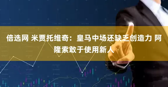 倍选网 米贾托维奇：皇马中场还缺乏创造力 阿隆索敢于使用新人