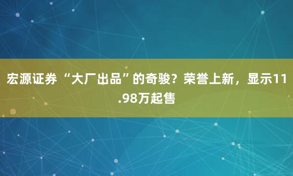 宏源证券 “大厂出品”的奇骏？荣誉上新，显示11.98万起售