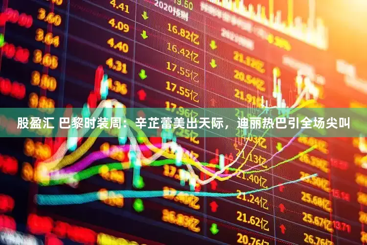 股盈汇 巴黎时装周：辛芷蕾美出天际，迪丽热巴引全场尖叫
