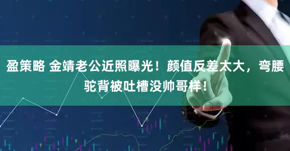 盈策略 金靖老公近照曝光！颜值反差太大，弯腰驼背被吐槽没帅哥样！