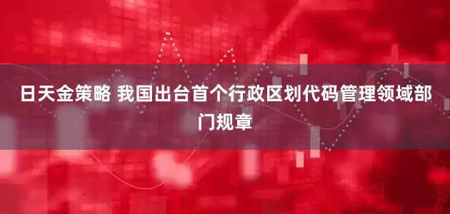 日天金策略 我国出台首个行政区划代码管理领域部门规章