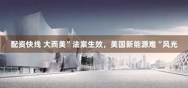 配资快线 大而美”法案生效，美国新能源难“风光