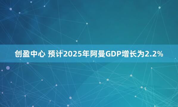 创盈中心 预计2025年阿曼GDP增长为2.2%