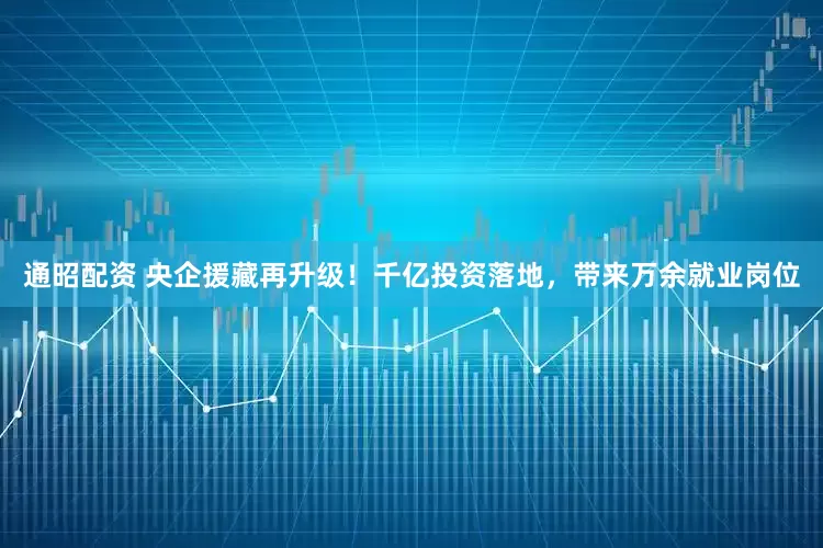 通昭配资 央企援藏再升级！千亿投资落地，带来万余就业岗位