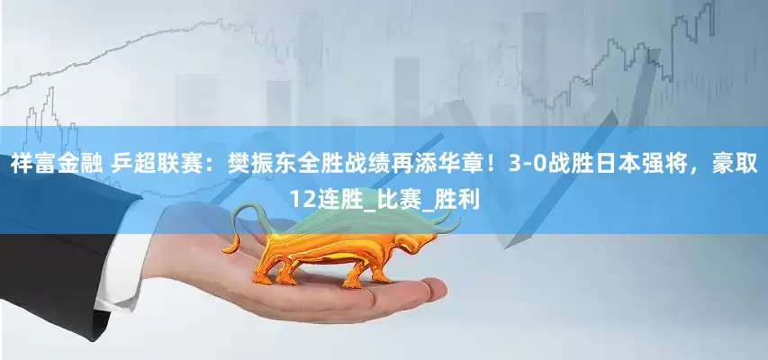 祥富金融 乒超联赛：樊振东全胜战绩再添华章！3-0战胜日本强将，豪取12连胜_比赛_胜利