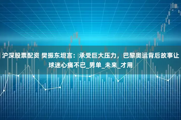 沪深股票配资 樊振东坦言：承受巨大压力，巴黎奥运背后故事让球迷心痛不已_男单_未来_才用