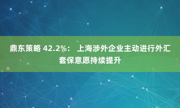鼎东策略 42.2%： 上海涉外企业主动进行外汇套保意愿持续提升