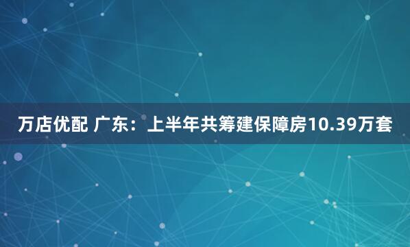 万店优配 广东：上半年共筹建保障房10.39万套