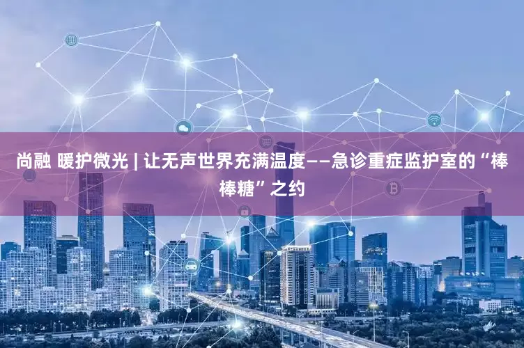 尚融 暖护微光 | 让无声世界充满温度——急诊重症监护室的“棒棒糖”之约