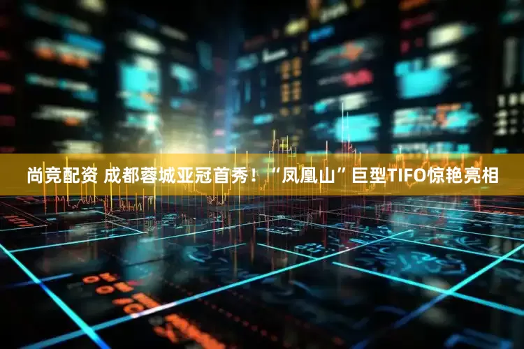 尚竞配资 成都蓉城亚冠首秀！“凤凰山”巨型TIFO惊艳亮相