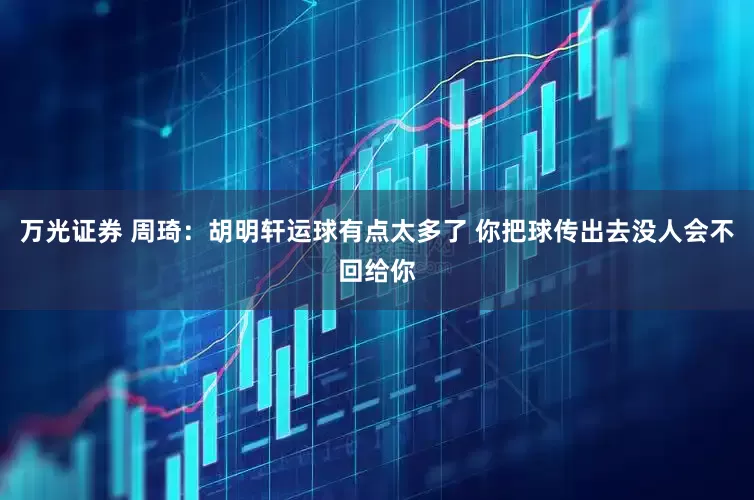 万光证券 周琦：胡明轩运球有点太多了 你把球传出去没人会不回给你