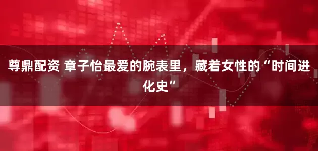 尊鼎配资 章子怡最爱的腕表里，藏着女性的“时间进化史”