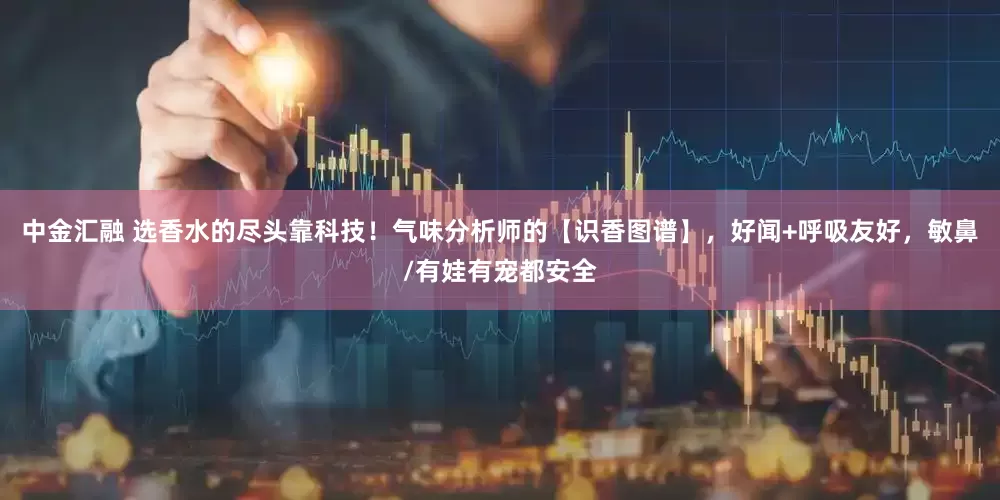 中金汇融 选香水的尽头靠科技！气味分析师的【识香图谱】，好闻+呼吸友好，敏鼻/有娃有宠都安全