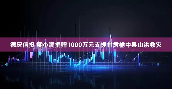 德宏信投 度小满捐赠1000万元支援甘肃榆中县山洪救灾