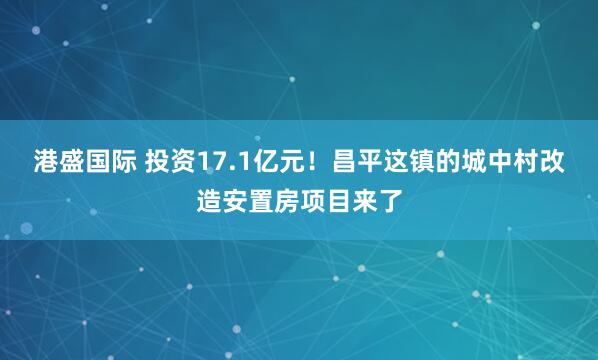 港盛国际 投资17.1亿元！昌平这镇的城中村改造安置房项目来了