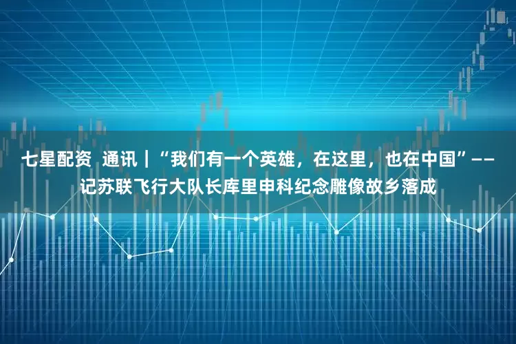 七星配资  通讯｜“我们有一个英雄，在这里，也在中国”——记苏联飞行大队长库里申科纪念雕像故乡落成