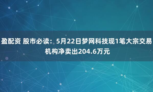 盈配资 股市必读：5月22日梦网科技现1笔大宗交易 机构净卖出204.6万元