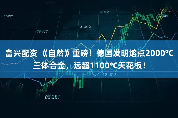 富兴配资 《自然》重磅！德国发明熔点2000℃三体合金，远超1100℃天花板！