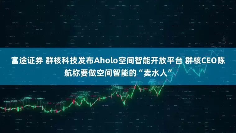 富途证券 群核科技发布Aholo空间智能开放平台 群核CEO陈航称要做空间智能的“卖水人”