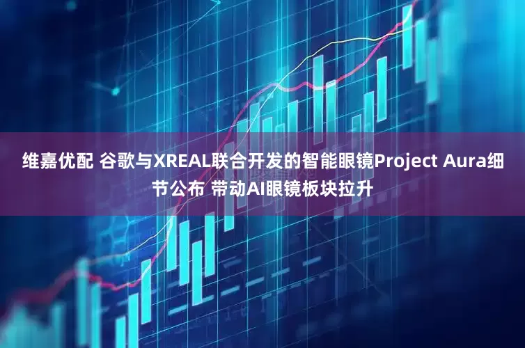 维嘉优配 谷歌与XREAL联合开发的智能眼镜Project Aura细节公布 带动AI眼镜板块拉升