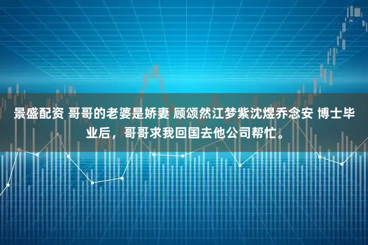景盛配资 哥哥的老婆是娇妻 顾颂然江梦紫沈煜乔念安 博士毕业后，哥哥求我回国去他公司帮忙。