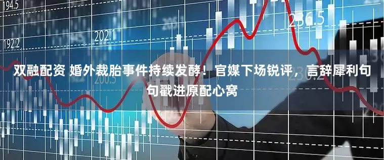 双融配资 婚外裁胎事件持续发酵！官媒下场锐评，言辞犀利句句戳进原配心窝