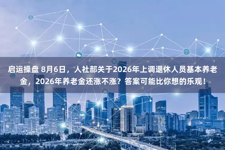 启运操盘 8月6日，人社部关于2026年上调退休人员基本养老金，2026年养老金还涨不涨？答案可能比你想的乐观！