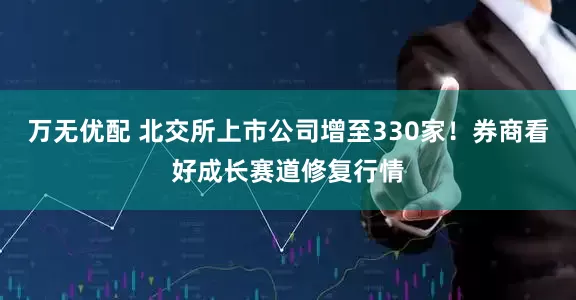 万无优配 北交所上市公司增至330家！券商看好成长赛道修复行情