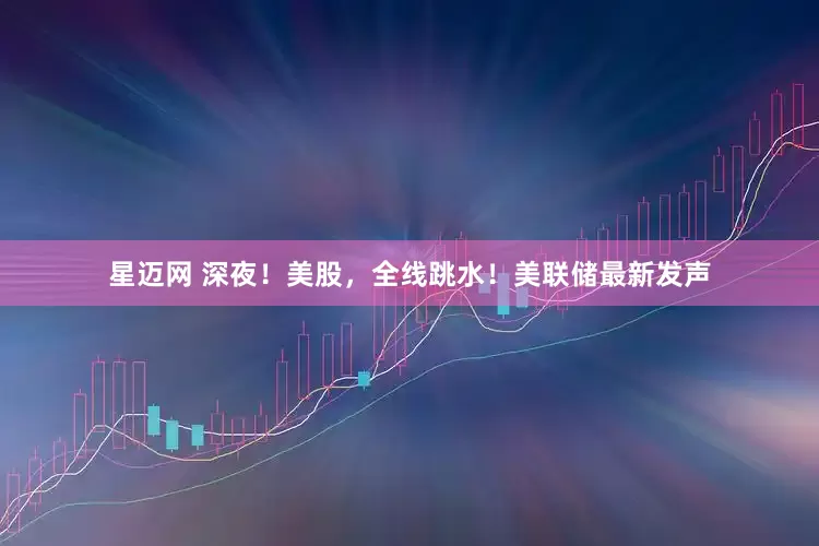 星迈网 深夜！美股，全线跳水！美联储最新发声